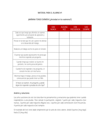 MATERIAL PARA EL ALUMNO #1


                     ¡MAÑANA TENGO EXÁMEN! (¿Ansiedad en los exámenes?)


                                                    CASI         ALGUNA          CON             CASI
                                                   NUNCA           VEZ        FRECUENCIA       SIEMPRE
 Cada vez que tengo que afrontar un examen,
  experimento una sensación de agitación y
                 turbación.
Pensar en la nota que me van a poner me distrae
           en el desarrollo del trabajo.

Redactar un trabajo escrito me pone en tensión.

El pensar que puedo equivocarme me preocupa
       mientras respondo una pregunta.

   Cuando tengo que resolver un asunto im-
    portante, me siento presa del pánico.

  Cuando he de responder a las preguntas, el
      corazón me late con más fuerza.

Mientras hago el trabajo, pienso en las posibles
   consecuencias que puede tener un fallo.

  Al hacer un examen, me pregunto ¿cuándo
  dejaré de responder a pruebas de este tipo?



Análisis y soluciones

Las ocho cuestiones de este test describen los pensamientos y sensaciones que podemos tener cuando
respondemos a una prueba. Para calcular la puntuación, asígnate 1 punto por cada respuesta «Casi
nunca», 2 puntos por cada respuesta «Alguna vez», 3 puntos por cada contestación «Con frecuencia»,
4 puntos por cada respuesta «Casi siempre».

El resultado del test viene dado simplemente por la suma de estos valores: desde 8 puntos (muy baja)
hasta 32 (muy alta).
 