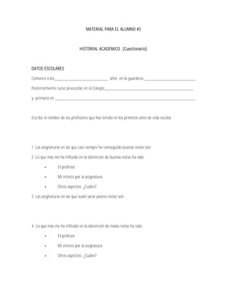 MATERIAL PARA EL ALUMNO #2



                               HISTORIAL ACADEMICO. (Cuestionario)



DATOS ESCOLARES

Comencé a los________________________ años en la guardería _______________________

Posteriormente cursé preescolar en el Colegio________________________________________

y primaria en _______________________________________________________________



Escribe el nombre de los profesores que has tenido en los primeros años de vida escolar.




1. Las asignaturas en las que casi siempre he conseguido buenas notas son:

2. Lo que más me ha influido en la obtención de buenas notas ha sido:

                El profesor.

                Mi interés por la asignatura.

                Otros aspectos. ¿Cuáles?

3. Las asignaturas en las que suelo sacar peores notas son:




4. Lo que más me ha influido en la obtención de malas notas ha sido:

                El profesor.

                Mi interés por la asignatura.

                Otros aspectos. ¿Cuáles?
 