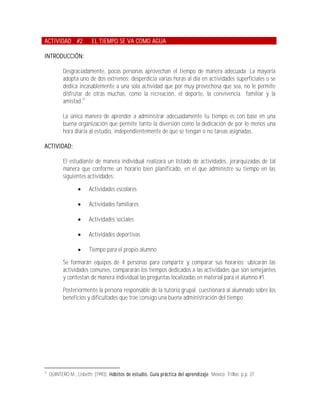ACTIVIDAD #2              EL TIEMPO SE VA COMO AGUA

INTRODUCCIÓN:

            Desgraciadamente, pocas personas aprovechan el tiempo de manera adecuada. La mayoría
            adopta uno de dos extremos: desperdicia varias horas al día en actividades superficiales o se
            dedica incasablemente a una sola actividad que por muy provechosa que sea, no le permite
            disfrutar de otras muchas, como la recreación, el deporte, la convivencia familiar y la
            amistad.22

            La única manera de aprender a administrar adecuadamente tu tiempo es con base en una
            buena organización que permite tanto la diversión como la dedicación de por lo menos una
            hora diaria al estudio, independientemente de que se tengan o no tareas asignadas.

ACTIVIDAD:

            El estudiante de manera individual realizará un listado de actividades, jerarquizadas de tal
            manera que conforme un horario bien planificado, en el que administre su tiempo en las
            siguientes actividades:

                        Actividades escolares

                        Actividades familiares

                        Actividades sociales

                        Actividades deportivas

                        Tiempo para el propio alumno

            Se formarán equipos de 4 personas para compartir y comparar sus horarios; ubicarán las
            actividades comunes, compararán los tiempos dedicados a las actividades que son semejantes
            y contestan de manera individual las preguntas localizadas en material para el alumno #1.

            Posteriormente la persona responsable de la tutoría grupal, cuestionará al alumnado sobre los
            beneficios y dificultades que trae consigo una buena administración del tiempo.




22
     QUINTERO M., Lisbeth; (1993); Hábitos de estudio. Guía práctica del aprendizaje; México; Trillas; p.p. 27.
 