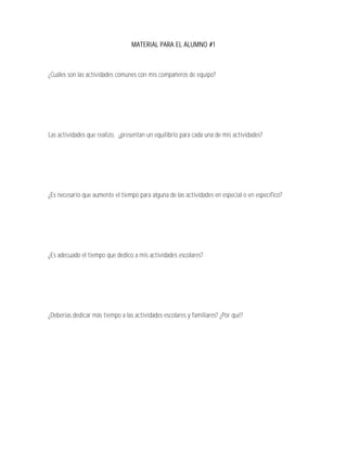MATERIAL PARA EL ALUMNO #1



¿Cuáles son las actividades comunes con mis compañeros de equipo?




Las actividades que realizo, ¿presentan un equilibrio para cada una de mis actividades?




¿Es necesario que aumente el tiempo para alguna de las actividades en especial o en específico?




¿Es adecuado el tiempo que dedico a mis actividades escolares?




¿Deberías dedicar más tiempo a las actividades escolares y familiares? ¿Por qué?
 