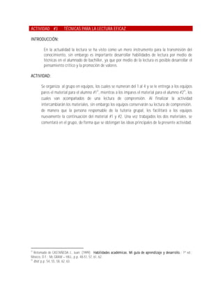ACTIVIDAD #3          TÉCNICAS PARA LA LECTURA EFICAZ

INTRODUCCIÓN:

        En la actualidad la lectura se ha visto como un mero instrumento para la transmisión del
        conocimiento, sin embargo es importante desarrollar habilidades de lectura por medio de
        técnicas en el alumnado de bachiller, ya que por medio de la lectura es posible desarrollar el
        pensamiento crítico y la promoción de valores.

ACTIVIDAD:

       Se organiza al grupo en equipos, los cuales se numeran del 1 al 4 y se le entrega a los equipos
       pares el material para el alumno #123, mientras a los impares el material para el alumno #224, los
       cuales van acompañados de una lectura de comprensión. Al finalizar la actividad
       intercambiarán los materiales, sin embargo los equipos conservarán su lectura de comprensión,
       de manera que la persona responsable de la tutoría grupal, les facilitará a los equipos
       nuevamente la continuación del material #1 y #2. Una vez trabajados los dos materiales, se
       comentará en el grupo, de forma que se obtengan las ideas principales de la presente actividad.




23
   Retomado de CASTAÑEDA J., Juan; (1999); Habilidades académicas. Mi guía de aprendizaje y desarrollo.; 1ª ed.;
México, D.F.; Mc GRAW HILL, p.p. 48-51, 57, 61, 62.
24
   Ibid. p.p. 54, 55, 58, 62, 63.
 