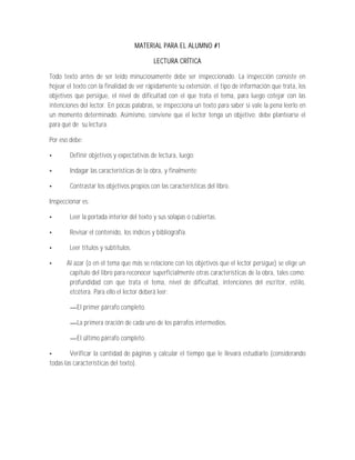 MATERIAL PARA EL ALUMNO #1

                                           LECTURA CRÍTICA

Todo texto antes de ser leído minuciosamente debe ser inspeccionado. La inspección consiste en
hojear el texto con la finalidad de ver rápidamente su extensión, el tipo de información que trata, los
objetivos que persigue, el nivel de dificultad con el que trata el tema, para luego cotejar con las
intenciones del lector. En pocas palabras, se inspecciona un texto para saber si vale la pena leerlo en
un momento determinado. Asimismo, conviene que el lector tenga un objetivo; debe plantearse el
para qué de su lectura.

Por eso debe:

        Definir objetivos y expectativas de lectura, luego;

        Indagar las características de la obra, y finalmente;

        Contrastar los objetivos propios con las características del libro.

Inspeccionar es:

        Leer la portada interior del texto y sus solapas o cubiertas.

        Revisar el contenido, los índices y bibliografía.

        Leer títulos y subtítulos.

       Al azar (o en el tema que más se relacione con los objetivos que el lector persigue) se elige un
        capítulo del libro para reconocer superficialmente otras características de la obra, tales como:
        profundidad con que trata el tema, nivel de dificultad, intenciones del escritor, estilo,
        etcétera. Para ello el lector deberá leer:

           El primer párrafo completo.

           La primera oración de cada uno de los párrafos intermedios.

           El último párrafo completo.

        Verificar la cantidad de páginas y calcular el tiempo que le llevará estudiarlo (considerando
todas las características del texto).
 