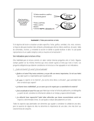 Si el objetivo del lector es localizar un dato específico: fecha, gráfica, cantidad, cita, nota, etcétera,
se hojea la obra para localizar tales atributos utilizando para ello los índices analíticos, de autor, tabla
de contenidos, etcétera, y revisando la sección en donde se pueda localizar el dato; lo cual puede
representarse en un cuadro sinóptico como se muestra en la ilustración 1.

Seis indicadores para la lectura crítica:

Otra habilidad para la lectura consiste en saber realizar diversas preguntas ante el texto. Algunas
siempre podrán ser las mismas mientras que otras estarán sujetas al tema que trate el texto. Las
preguntas obligatorias que deberán considerarse en la lectura se han agrupado en seis indicadores.

1. ¿Cuál es la fuente? ¿Es veraz? ¿Está actualizada?


      que saber quién se responsabiliza por la publicación.

               es experto en la materia?, ¿ha escrito otros libros o artículos?, ¿qué autoridad tiene
      ante la materia que expone?



                                             so habrá que revisar la fecha de publicación y la bibliografía
      y a partir de allí, considerar la información válida en un tiempo y espacio determinados.


      respecto a determinados temas, lo cual ayuda a evaluar adecuadamente un texto.

Todos los aspectos aquí planteados son elementos que ayudan a considerar la calidad de una obra,
pero la ausencia de alguna de ellas no determina la importancia de una obra, sino más bien sus
características de conjunto.
 
