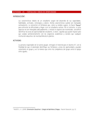ACTIVIDAD #3              FORTALEZAS Y ÁREAS DE OPORTUNIDAD

INTRODUCCIÓN4:

            Las características ideales de un estudiante surgen del desarrollo de sus capacidades,
            habilidades, actitudes, estrategias y valores. Dichas características cuando son manejadas
            exitosamente, se convierten en fortalezas que, como su nombre sugiere, lo hacen
            para enfrentar las dificultades y llegar a ser un estudiante exitoso. Por el contrario, si estos
            aspectos no son manejados adecuadamente, e incluso ni siquiera son reconocidos, será difícil
            identificar las áreas de oportunidad del estudiante, es decir, aquellas que puede mejorar para
            que cumpla satisfactoriamente con las exigencias académicas y sociales que cualquier
            institución educativa de nivel bachillerato le plantee.

ACTIVIDAD:

            La persona responsable de la tutoría grupal, entregará el material para el alumno #1, con la
            finalidad de que el alumnado identifique sus fortalezas y áreas de oportunidad y puedan
            comentarlo en grupo y ver la manera que entre los compañeros del grupo exista el apoyo
            entre iguales.




4
    VALDÉS S., V.; (2009); Orientación Educativa I. Colegio de Bachilleres Chiapas.; Pearson Educación; p.p. 52.
 