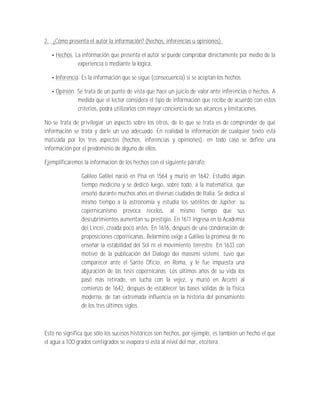 2. ¿Cómo presenta el autor la información? (hechos, inferencias u opiniones).

    Hechos. La información que presenta el autor se puede comprobar directamente por medio de la
             experiencia o mediante la lógica.

    Inferencia. Es la información que se sigue (consecuencia) si se aceptan los hechos.

     Opinión. Se trata de un punto de vista que hace un juicio de valor ante inferencias o hechos. A
              medida que el lector considera el tipo de información que recibe de acuerdo con estos
              criterios, podrá utilizarlos con mayor conciencia de sus alcances y limitaciones.

No se trata de privilegiar un aspecto sobre los otros, de lo que se trata es de comprender de qué
información se trata y darle un uso adecuado. En realidad la información de cualquier texto está
matizada por los tres aspectos (hechos, inferencias y opiniones), en todo caso se define una
información por el predominio de alguno de ellos.

Ejemplificaremos la información de los hechos con el siguiente párrafo:

                Galileo Galilei nació en Pisa en 1564 y murió en 1642. Estudió algún
                tiempo medicina y se dedicó luego, sobre todo, a la matemática, que
                enseñó durante muchos años en diversas ciudades de Italia. Se dedica al
                mismo tiempo a la astronomía y estudia los satélites de Júpiter; su
                copernicanismo provoca recelos, al mismo tiempo que sus
                descubrimientos aumentan su prestigio. En 1611 ingresa en la Academia
                dei Lincei, creada poco antes. En 1616, después de una condenación de
                proposiciones copernicanas, Belarmino exige a Galileo la promesa de no
                enseñar la estabilidad del Sol ni el movimiento terrestre. En 1633 con
                motivo de la publicación del Diálogo dei massimi sistemi, tuvo que
                comparecer ante el Santo Oficio, en Roma, y le fue impuesta una
                abjuración de las tesis copernicanas. Los últimos años de su vida los
                pasó más retirado, en lucha con la vejez, y murió en Arcetri al
                comienzo de 1642, después de establecer las bases sólidas de la física
                moderna, de tan extremada influencia en la historia del pensamiento
                de los tres últimos siglos.



Esto no significa que sólo los sucesos históricos son hechos, por ejemplo, es también un hecho el que
el agua a 100 grados centígrados se evapora si está al nivel del mar, etcétera.
 