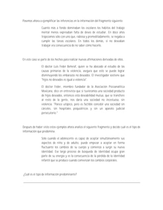 Pasemos ahora a ejemplificar las inferencias en la información del fragmento siguiente:

                Cuanto más a fondo dominaban los escolares los hábitos del trabajo
                mental menos expresaban falta de deseo de estudiar. En doce años
                tropezamos sólo con uno que, rabiosa y premeditadamente, se negaba a
                cumplir las tareas escolares. En todos los demás, si no deseaban
                trabajar era consecuencia de no saber cómo hacerlo.



En este caso se parte de los hechos para realizar nuevas afirmaciones derivadas de ellos.

                El doctor Luis Féder Beñeraf, quien se ha abocado al estudio de las
                causas primarias de la violencia, asegura que esto se puede lograr
                disminuyendo los embarazos no deseados. El investigador sostiene que
                "hijos no deseados es igual a violencia".

                El doctor Féder, miembro fundador de la Asociación Psicoanalítica
                Mexicana, dice en entrevista que si tuviéramos una sociedad producto
                de hijos deseados, entonces esta deseabilidad mutua, que se transfiere
                al resto de la gente, nos daría una sociedad no incestuosa, sin
                violencia. "Parece utópico, pero es factible concebir una sociedad sin
                cárceles, sin hospitales psiquiátricos y sin un aparato judicial
                persecutorio."



Después de haber visto estos ejemplos ahora analiza el siguiente fragmento y decide cuál es el tipo de
información que predomina.

                Sólo cuando el adolescente es capaz de aceptar simultáneamente sus
                aspectos de niño y de adulto, puede empezar a aceptar en forma
                fluctuante los cambios de su cuerpo y comienza a surgir su nueva
                identidad. Ese largo proceso de búsqueda de identidad ocupa gran
                parte de su energía y es la consecuencia de la pérdida de la identidad
                infantil que se produce cuando comienzan los cambios corporales.



¿Cuál es el tipo de información predominante?

_________________________________________________________________________
 