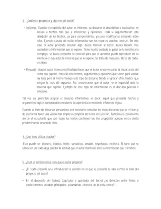 3 . ¿Cuál es el propósito y objetivo del autor?

   Informar. Cuando el propósito del autor es informar, su discurso es descriptivo o explicativo; se
            refiere a hechos más que a inferencias y opiniones. Toda la argumentación está
            alrededor de los hechos, ya para comprenderlos, ya para modificarlos actuando sobre
            ellos. Ejemplo clásico del estilo informativo son los reportes escritos. Instruir. En este
            caso el autor pretende enseñar algo. Busca motivar al lector, busca hacerle más
            asequible la información que se expone. Tiene mucho cuidado de pasar de lo sencillo a lo
            complejo, se busca presentar lo esencial para que el aprendiz pueda reproducir en su
            mente o en sus actos la materia que se le expone. Se trata de manuales, libros de texto,
            etcétera.

   Persuadir. Aquí el autor tiene como finalidad hacer que el lector se convenza de la importancia del
             tema que expone. Para ello cita hechos, argumentos y opiniones que sirven para validar
             su tesis pero al mismo tiempo este tipo de discurso tiende a ignorar otros hechos que
             niegan la tesis allí expuesta. Así, encontramos que el autor no es imparcial ante la
             materia que expone. Ejemplo de este tipo de información es el discurso político o
             religioso.

Tal vez sea preferible aceptar el discurso informativo, es decir, aquel que presenta hechos y
argumentos lógicos comprobables mediante la experiencia o mediante inferencia lógica.

Cuando se trate de discursos persuasivos será necesario consultar los otros discursos que se critican y
de esa forma tener una visión más amplia o completa del tema en cuestión. También es conveniente
alertar al estudiante que casi todos los textos contienen los tres propósitos aunque existe cierta
predominancia de uno de ellos.



4. ¿Qué tono utiliza el autor?

 Éste puede ser altanero, irónico, triste, sarcástico, amable, respetuoso, etcétera. El tono que se
utilice en un texto deja percibir la actitud que el autor mantiene ante la información que transmite.



5. ¿Cuál es la hipótesis o tesis que el autor propone?

   ¿El texto presenta una introducción o exordio en el que se presenta la idea central o tesis del
   proyecto del autor?

   En el desarrollo del trabajo (capítulos o apartados del texto) ¿se detectan entre líneas o
   explícitamente las ideas principales, secundarias, etcétera, de la tesis central?
 
