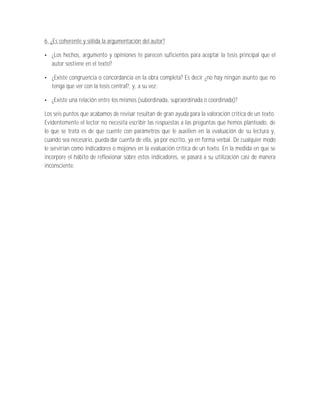 6. ¿Es coherente y sólida la argumentación del autor?

   ¿Los hechos, argumento y opiniones te parecen suficientes para aceptar la tesis principal que el
   autor sostiene en el texto?

   ¿Existe congruencia o concordancia en la obra completa? Es decir ¿no hay ningún asunto que no
   tenga que ver con la tesis central?, y, a su vez;

   ¿Existe una relación entre los mismos (subordinada, supraordinada o coordinada)?

Los seis puntos que acabamos de revisar resultan de gran ayuda para la valoración crítica de un texto.
Evidentemente el lector no necesita escribir las respuestas a las preguntas que hemos planteado, de
lo que se trata es de que cuente con parámetros que le auxilien en la evaluación de su lectura y,
cuando sea necesario, pueda dar cuenta de ella, ya por escrito, ya en forma verbal. De cualquier modo
le servirían como indicadores o mojones en la evaluación crítica de un texto. En la medida en que se
incorpore el hábito de reflexionar sobre estos indicadores, se pasará a su utilización casi de manera
inconsciente.
 