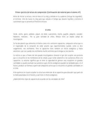 Primer ejercicio de lectura de comprensión (Continuación del material para el alumno #1)

Antes de iniciar tu lectura, mira la hora en tu reloj y anótala en tu cuaderno (incluye los segundos),
al terminar, mira de nuevo tu reloj para que calcules el tiempo que duraste leyendo y contesta el
cuestionario que se presenta al final de la lectura.



                                               El chile

Verde, ancho, güero, poblano, piquín, de árbol, cuaresmeño, monta, guajillo, jalapeño, cascabel,
habanero, manzano... Por su gran variedad de chiles, México tiene un amplio campo de
investigación.

Se ha descubierto que alimentos irritantes como éste contienen capsaicina, compuesto activo que es
el responsable de la sensación de ardor picante que experimentamos cuando, como se dice
vulgarmente, nos enchilamos. Pero la capsaicina tiene también un efecto analgésico y hasta
anestésico, por eso cuando nos enchilamos mucho sentimos que la lengua se nos duerme.

La noticia es que a finales del año pasado investigadores clonaron el gen del receptor una proteína
que se encuentra en las membranas de las células y que recibe solamente a las sustancias afines a la
capsaicina. Lo anterior significa que al tener la capacidad de generar esos receptores en grandes
cantidades se puede acumular esa sustancia cuyos efectos analgésicos pueden ser probados para, en el
futuro, producir un fármaco a partir del compuesto activo que se encuentra en grandes cantidades en
el chile.

A los químicos les tocará estudiar la estructura molecular de la capsaicina para descubrir qué parte de
la molécula produce la irritación y cuál tiene el efecto analgésico.

¿Habrá distintos tipos de capsaicina de acuerdo con las variedades de chile?
 