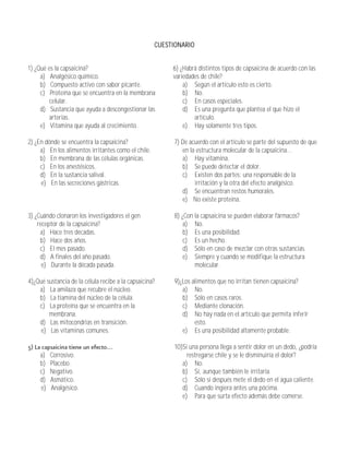 CUESTIONARIO


1) ¿Qué es la capsaicina?                                 6) ¿Habrá distintos tipos de capsaicina de acuerdo con las
     a) Analgésico químico.                               variedades de chile?
     b) Compuesto activo con sabor picante.                   a) Según el artículo esto es cierto.
     c) Proteína que se encuentra en la membrana              b) No.
         celular.                                             c) En casos especiales.
     d) Sustancia que ayuda a descongestionar las             d) Es una pregunta que plantea el que hizo el
         arterias.                                                artículo.
     e) Vitamina que ayuda al crecimiento.                    e) Hay solamente tres tipos.

2) ¿En dónde se encuentra la capsaicina?                   7) De acuerdo con el artículo se parte del supuesto de que
     a) En los alimentos irritantes como el chile.            en la estructura molecular de la capsaicina...
     b) En membrana de las células orgánicas.                 a) Hay vitamina.
     c) En los anestésicos.                                   b) Se puede detectar el dolor.
     d) En la sustancia salival.                              c) Existen dos partes: una responsable de la
     e) En las secreciones gástricas.                              irritación y la otra del efecto analgésico.
                                                              d) Se encuentran restos humorales.
                                                              e) No existe proteína.

3) ¿Cuándo clonaron los investigadores el gen              8) ¿Con la capsaicina se pueden elaborar fármacos?
    receptor de la capsaicina?                                 a) No.
     a) Hace tres décadas.                                     b) Es una posibilidad.
     b) Hace dos años.                                         c) Es un hecho.
     c) El mes pasado.                                         d) Sólo en caso de mezclar con otras sustancias.
     d) A finales del año pasado.                              e) Siempre y cuando se modifique la estructura
      e) Durante la década pasada.                                 molecular.

4)¿Qué sustancia de la célula recibe a la capsaicina?      9)¿Los alimentos que no irritan tienen capsaicina?
    a) La amilaza que recubre el núcleo.                      a) No.
    b) La tiamina del núcleo de la célula.                    b) Sólo en casos raros.
    c) La proteína que se encuentra en la                     c) Mediante clonación.
        membrana.                                             d) No hay nada en el artículo que permita inferir
    d) Las mitocondrias en transición.                             esto.
     e) Las vitaminas comunes.                                e) Es una posibilidad altamente probable.

                                                           10)Si una persona llega a sentir dolor en un dedo, ¿podría
     a)   Corrosivo.                                            restregarse chile y se le disminuiría el dolor?
     b)   Placebo.                                            a) No.
     c)   Negativo.                                           b) Sí, aunque también le irritaría.
     d)   Asmático.                                           c) Sólo si después mete el dedo en el agua caliente.
     e)   Analgésico.                                         d) Cuando ingiera antes una pócima.
                                                              e) Para que surta efecto además debe comerse.
 