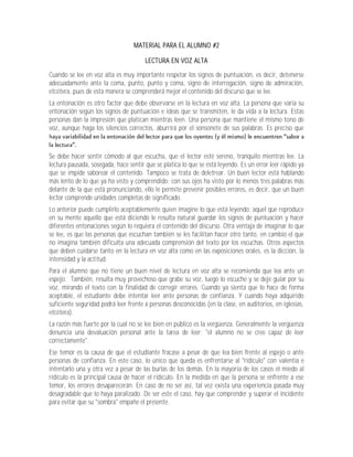 MATERIAL PARA EL ALUMNO #2

                                       LECTURA EN VOZ ALTA

Cuando se lee en voz alta es muy importante respetar los signos de puntuación, es decir, detenerse
adecuadamente ante la coma, punto, punto y coma, signo de interrogación, signo de admiración,
etcétera, pues de esta manera se comprenderá mejor el contenido del discurso que se lee.
La entonación es otro factor que debe observarse en la lectura en voz alta. La persona que varía su
entonación según los signos de puntuación e ideas que se transmiten, le da vida a la lectura. Estas
personas dan la impresión que platican mientras leen. Una persona que mantiene el mismo tono de
voz, aunque haga los silencios correctos, aburrirá por el sonsonete de sus palabras. Es preciso que



Se debe hacer sentir cómodo al que escucha, que el lector esté sereno, tranquilo mientras lee. La
lectura pausada, sosegada, hace sentir que se platica lo que se está leyendo. Es un error leer rápido ya
que se impide saborear el contenido. Tampoco se trata de deletrear. Un buen lector está hablando
más lento de lo que ya ha visto y comprendido; con sus ojos ha visto por lo menos tres palabras más
delante de la que está pronunciando, ello le permite prevenir posibles errores, es decir, que un buen
lector comprende unidades completas de significado.
Lo anterior puede cumplirlo aceptablemente quien imagine lo que está leyendo; aquel que reproduce
en su mente aquello que está diciendo le resulta natural guardar los signos de puntuación y hacer
diferentes entonaciones según lo requiera el contenido del discurso. Otra ventaja de imaginar lo que
se lee, es que las personas que escuchan también se les facilitan hacer otro tanto, en cambio el que
no imagina también dificulta una adecuada comprensión del texto por los escuchas. Otros aspectos
que deben cuidarse tanto en la lectura en voz alta como en las exposiciones orales, es la dicción, la
intensidad y la actitud.
Para el alumno que no tiene un buen nivel de lectura en voz alta se recomienda que lea ante un
espejo. También, resulta muy provechoso que grabe su voz, luego lo escuche y se deje guiar por su
voz, mirando el texto con la finalidad de corregir errores. Cuando ya sienta que lo hace de forma
aceptable, el estudiante debe intentar leer ante personas de confianza. Y cuando haya adquirido
suficiente seguridad podrá leer frente a personas desconocidas (en la clase, en auditorios, en iglesias,
etcétera).
La razón más fuerte por la cual no se lee bien en público es la vergüenza. Generalmente la vergüenza
denuncia una devaluación personal ante la tarea de leer; "el alumno no se cree capaz de leer
correctamente".
Ese temor es la causa de que el estudiante fracase a pesar de que lea bien frente al espejo o ante
personas de confianza. En este caso, lo único que queda es enfrentarse al "ridículo" con valentía e
intentarlo una y otra vez a pesar de las burlas de los demás. En la mayoría de los casos el miedo al
ridículo es la principal causa de hacer el ridículo. En la medida en que la persona se enfrente a ese
temor, los errores desaparecerán. En caso de no ser así, tal vez exista una experiencia pasada muy
desagradable que lo haya paralizado. De ser este el caso, hay que comprender y superar el incidente
para evitar que su "sombra" empañe el presente.
 