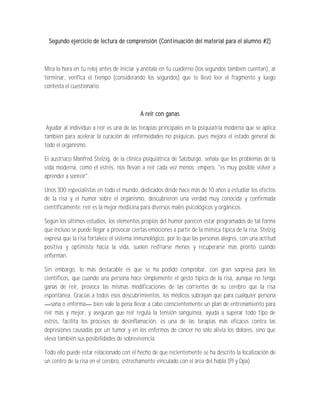 Segundo ejercicio de lectura de comprensión (Continuación del material para el alumno #2)



Mira la hora en tu reloj antes de iniciar y anótala en tu cuaderno (los segundos también cuentan), al
terminar, verifica el tiempo (considerando los segundos) que te llevó leer el fragmento y luego
contesta el cuestionario.



                                           A reír con ganas

 Ayudar al individuo a reír es una de las terapias principales en la psiquiatría moderna que se aplica
también para acelerar la curación de enfermedades no psíquicas, pues mejora el estado general de
todo el organismo.

El austríaco Manfred Stelzig, de la clínica psiquiátrica de Salzburgo, señala que los problemas de la
vida moderna, como el estrés, nos llevan a reír cada vez menos; empero, "es muy posible volver a
aprender a sonreír".

Unos 300 especialistas en todo el mundo, dedicados desde hace más de 10 años a estudiar los efectos
de la risa y el humor sobre el organismo, descubrieron una verdad muy conocida y confirmada
científicamente: reír es la mejor medicina para diversos males psicológicos y orgánicos.

Según los últimos estudios, los elementos propios del humor parecen estar programados de tal forma
que incluso se puede llegar a provocar ciertas emociones a partir de la mímica típica de la risa. Stelzig
expresa que la risa fortalece el sistema inmunológico, por lo que las personas alegres, con una actitud
positiva y optimista hacia la vida, suelen resfriarse menos y recuperarse más pronto cuando
enferman.

Sin embargo, lo más destacable es que se ha podido comprobar, con gran sorpresa para los
científicos, que cuando una persona hace simplemente el gesto típico de la risa, aunque no tenga
ganas de reír, provoca las mismas modificaciones de las corrientes de su cerebro que la risa
espontánea. Gracias a todos esos descubrimientos, los médicos subrayan que para cualquier persona
   sana o enferma bien vale la pena llevar a cabo conscientemente un plan de entrenamiento para
reír más y mejor, y aseguran que reír regula la tensión sanguínea, ayuda a superar todo tipo de
estrés, facilita los procesos de desinflamación, es una de las terapias más eficaces contra las
depresiones causadas por un tumor y en los enfermos de cáncer no sólo alivia los dolores, sino que
eleva también sus posibilidades de sobrevivencia.

Todo ello puede estar relacionado con el hecho de que recientemente se ha descrito la localización de
un centro de la risa en el cerebro, estrechamente vinculado con el área del habla (Pl y Dpa).
 