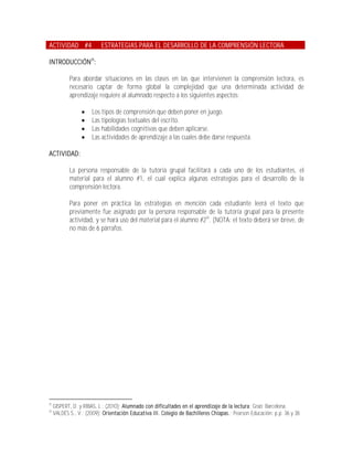 ACTIVIDAD #4               ESTRATEGIAS PARA EL DESARROLLO DE LA COMPRENSIÓN LECTORA

INTRODUCCIÓN25:

            Para abordar situaciones en las clases en las que intervienen la comprensión lectora, es
            necesario captar de forma global la complejidad que una determinada actividad de
            aprendizaje requiere al alumnado respecto a los siguientes aspectos:

                      Los tipos de comprensión que deben poner en juego.
                      Las tipologías textuales del escrito.
                      Las habilidades cognitivas que deben aplicarse.
                      Las actividades de aprendizaje a las cuales debe darse respuesta.

ACTIVIDAD:

            La persona responsable de la tutoría grupal facilitará a cada uno de los estudiantes, el
            material para el alumno #1, el cual explica algunas estrategias para el desarrollo de la
            comprensión lectora.

            Para poner en práctica las estrategias en mención cada estudiante leerá el texto que
            previamente fue asignado por la persona responsable de la tutoría grupal para la presente
            actividad, y se hará uso del material para el alumno #226. (NOTA: el texto deberá ser breve, de
            no más de 6 párrafos.




25
     GISPERT, D. y RIBAS, L.; (2010); Alumnado con dificultades en el aprendizaje de la lectura; Graó; Barcelona.
26
     VALDÉS S., V.; (2009); Orientación Educativa III. Colegio de Bachilleres Chiapas.; Pearson Educación; p.p. 36 y 38.
 