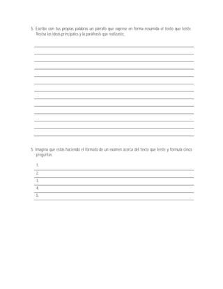 5. Escribe con tus propias palabras un párrafo que exprese en forma resumida el texto que leíste.
   Revisa las ideas principales y la paráfrasis que realizaste.




5. Imagina que estás haciendo el formato de un examen acerca del texto que leíste y formula cinco
    preguntas.

   1.
   2.
   3.
   4.
   5.
 