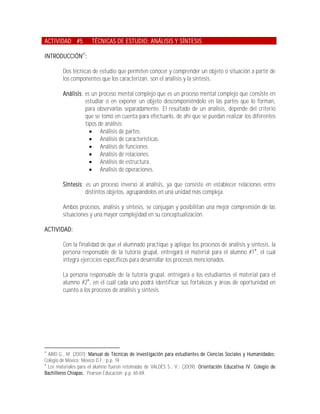 ACTIVIDAD #5          TÉCNICAS DE ESTUDIO: ANÁLISIS Y SÍNTESIS

INTRODUCCIÓN27:

        Dos técnicas de estudio que permiten conocer y comprender un objeto o situación a partir de
        los componentes que los caracterizan, son el análisis y la síntesis.

        Análisis: es un proceso mental complejo que es un proceso mental complejo que consiste en
                  estudiar o en exponer un objeto descomponiéndolo en las partes que lo forman,
                  para observarlas separadamente. El resultado de un análisis, depende del criterio
                  que se tomó en cuenta para efectuarlo, de ahí que se puedan realizar los diferentes
                  tipos de análisis:
                     Análisis de partes.
                     Análisis de características.
                     Análisis de funciones.
                     Análisis de relaciones.
                     Análisis de estructura.
                     Análisis de operaciones.

        Síntesis: es un proceso inverso al análisis, ya que consiste en establecer relaciones entre
                  distintos objetos, agrupándolos en una unidad más compleja.

        Ambos procesos, análisis y síntesis, se conjugan y posibilitan una mejor comprensión de las
        situaciones y una mayor complejidad en su conceptualización.

ACTIVIDAD:

        Con la finalidad de que el alumnado practique y aplique los procesos de análisis y síntesis, la
        persona responsable de la tutoría grupal, entregará el material para el alumno #1 , el cual
        integra ejercicios específicos para desarrollar los procesos mencionados.

        La persona responsable de la tutoría grupal, entregará a los estudiantes el material para el
        alumno #2, en el cuál cada uno podrá identificar sus fortalezas y áreas de oportunidad en
        cuanto a los procesos de análisis y síntesis.




27
  ARIO G., M. (2007); Manual de Técnicas de investigación para estudiantes de Ciencias Sociales y Humanidades;
Colegio de México; México D.F.; p.p. 19

  Los materiales para el alumno fueron retomadas de VALDÉS S., V.; (2009); Orientación Educativa IV. Colegio de
Bachilleres Chiapas.; Pearson Educación; p.p. 65-69.
 
