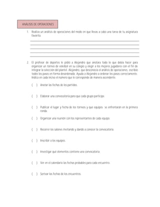 ANÁLISIS DE OPERACIONES

   1. Realiza un análisis de operaciones del modo en que llevas a cabo una tarea de tu asignatura
      favorita.




   2. El profesor de deportes le pidió a Alejandro que anotara todo lo que debía hacer para
      organizar un torneo de voleibol en su colegio y elegir a los mejores jugadores con el fin de
      integrar la selección del plantel. Alejandro, que desconocía el análisis de operaciones, escribió
      todos los pasos en forma desordenada. Ayuda a Alejandro a ordenar los pasos correctamente.
      Indica en cada inciso el número que le corresponde de manera ascendente.

       (   ) Anotar las fechas de los partidos.


       (   ) Elaborar una convocatoria para que cada grupo participe.


       (   ) Publicar el lugar y fecha de los torneos y qué equipos se enfrentarán en la primera
             ronda.

       (   ) Organizar una reunión con los representantes de cada equipo.


       (   ) Recorrer los salones invitando y dando a conocer la convocatoria.


       (   ) Inscribir a los equipos.


       (   ) Investigar qué elementos contiene una convocatoria.


       (   ) Ver en el calendario las fechas probables para cada encuentro.


       (   ) Sortear las fechas de los encuentros.
 