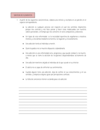 SINTESIS DE ELEMENTOS

   1. A partir de las siguientes características, elabora una síntesis y escríbela en un párrafo en el
      espacio correspondiente.

              La adicción es cualquier proceso con respecto al cual nos sentimos impotentes
               porque nos controla y nos hace pensar y hacer cosas inadecuadas con nuestros
               valores personales, al tiempo que nos convierte en seres compulsivos y obsesivos.

              Un signo de esta enfermedad es la necesidad repentina de engañarnos a nosotros
               mismos y a los demás mediante la mentira, la negación y el ocultamiento.

              Una adicción tienta al individuo a mentir.

              Quien la padece no se muestra dispuesto a abandonarla.

              Una adicción es una enfermedad seria, progresiva y que puede conducir a la muerte,
               a menos que se tome la decisión de recuperarse desprendiéndose activamente de
               ella.

              Una adicción mantiene alejado al individuo de lo que sucede en su interior.

              El adicto no es capaz de enfrentar sus sentimientos.

              Cuando alguien tiene una adicción, deja de confiar en sus conocimientos y en sus
               sentidos, y empieza a dejarse guiar por percepciones confusas.

              La falta de conciencia interior va dando paso a la adicción.
 