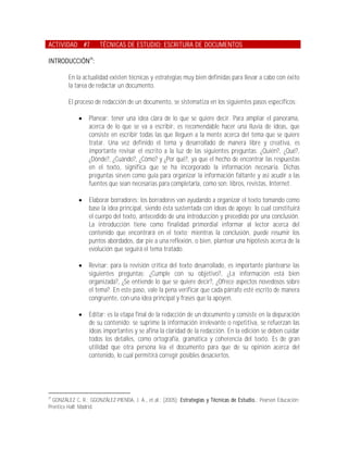 ACTIVIDAD #7           TÉCNICAS DE ESTUDIO: ESCRITURA DE DOCUMENTOS

INTRODUCCIÓN29:

         En la actualidad existen técnicas y estrategias muy bien definidas para llevar a cabo con éxito
         la tarea de redactar un documento.

         El proceso de redacción de un documento, se sistematiza en los siguientes pasos específicos:

                 Planear: tener una idea clara de lo que se quiere decir. Para ampliar el panorama,
                  acerca de lo que se va a escribir, es recomendable hacer una lluvia de ideas, que
                  consiste en escribir todas las que lleguen a la mente acerca del tema que se quiere
                  tratar. Una vez definido el tema y desarrollado de manera libre y creativa, es
                  importante revisar el escrito a la luz de las siguientes preguntas: ¿Quién?, ¿Qué?,
                  ¿Dónde?, ¿Cuándo?, ¿Cómo? y ¿Por qué?, ya que el hecho de encontrar las respuestas
                  en el texto, significa que se ha incorporado la información necesaria. Dichas
                  preguntas sirven como guía para organizar la información faltante y así acudir a las
                  fuentes que sean necesarias para completarla, como son: libros, revistas, Internet.

                 Elaborar borradores: los borradores van ayudando a organizar el texto tomando como
                  base la idea principal, siendo ésta sustentada con ideas de apoyo; lo cual constituirá
                  el cuerpo del texto, antecedido de una introducción y precedido por una conclusión.
                  La introducción tiene como finalidad primordial informar al lector acerca del
                  contenido que encontrará en el texto; mientras la conclusión, puede resumir los
                  puntos abordados, dar pie a una reflexión, o bien, plantear una hipótesis acerca de la
                  evolución que seguirá el tema tratado.

                 Revisar: para la revisión crítica del texto desarrollado, es importante plantearse las
                  siguientes preguntas: ¿Cumple con su objetivo?, ¿La información está bien
                  organizada?, ¿Se entiende lo que se quiere decir?, ¿Ofrece aspectos novedosos sobre
                  el tema?. En este paso, vale la pena verificar que cada párrafo esté escrito de manera
                  congruente, con una idea principal y frases que la apoyen.

                 Editar: es la etapa final de la redacción de un documento y consiste en la depuración
                  de su contenido: se suprime la información irrelevante o repetitiva, se refuerzan las
                  ideas importantes y se afina la claridad de la redacción. En la edición se deben cuidar
                  todos los detalles, como ortografía, gramática y coherencia del texto. Es de gran
                  utilidad que otra persona lea el documento para que de su opinión acerca del
                  contenido, lo cual permitirá corregir posibles desaciertos.




29
  GONZÁLEZ C, R.; GGONZÁLEZ-PIENDA, J. A., et.al.; (2005); Estrategias y Técnicas de Estudio.; Pearson Educación:
Prentice Hall; Madrid.
 