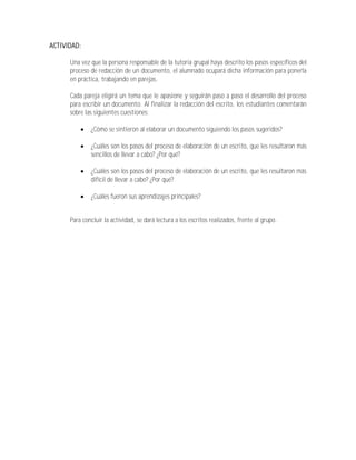 ACTIVIDAD:

      Una vez que la persona responsable de la tutoría grupal haya descrito los pasos específicos del
      proceso de redacción de un documento, el alumnado ocupará dicha información para ponerla
      en práctica, trabajando en parejas.

      Cada pareja eligirá un tema que le apasione y seguirán paso a paso el desarrollo del proceso
      para escribir un documento. Al finalizar la redacción del escrito, los estudiantes comentarán
      sobre las siguientes cuestiones:

             ¿Cómo se sintieron al elaborar un documento siguiendo los pasos sugeridos?

             ¿Cuáles son los pasos del proceso de elaboración de un escrito, que les resultaron más
              sencillos de llevar a cabo? ¿Por qué?

             ¿Cuáles son los pasos del proceso de elaboración de un escrito, que les resultaron más
              difícil de llevar a cabo? ¿Por qué?

             ¿Cuáles fueron sus aprendizajes principales?


      Para concluir la actividad, se dará lectura a los escritos realizados, frente al grupo.
 