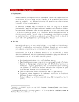 ACTIVIDAD #8           TOMA DE APUNTES

INTRODUCCIÓN30:

         La toma de apuntes es un aspecto crucial en el desempeño académico de cualquier estudiante
         del bachillerato, ya que es el primer paso para la apropiación del conocimiento que el maestro
         expone al estudiante, o bien del conocimiento que éste adquiere en prácticas, debates o
         intercambio de ideas con sus compañeros.

         Las diferencias existentes entre la realización de notas, son reflejo de los distintos
         planteamientos o propósitos a los que se enfrenta el alumnado a las actividades en cuestión,
         las cuales derivan de las ideas o teorías personales que cada uno sostiene sobre cómo estudiar
         a partir de una explicación, ya que es un trabajo en el que las habilidades cognitivas de
         atención, memoria, análisis y síntesis entran en juego para que cada estudiante construya
         sus propios materiales a partir de lo que sabe, de lo que el profesor presenta en clase, de lo
         que ha leído y de lo que las prácticas o ejercicios le permiten descubrir.

ACTIVIDAD:

         La persona responsable de la tutoría grupal entregará a cada estudiante el material para el
         alumno #1, el cual contiene recomendaciones dirigidas al alumnado para que sus apuntes
         sean verdaderas herramientas que les permitan aumentar sus conocimientos.

         Posteriormente, con ayuda de los formatos del material para el alumno #2, el alumno
         identificará características (fortalezas y debilidades) en sus apuntes que puedan orientarlo en
         lo posible a mejorarlos, para lo cual deberá realizar lo siguiente:

                 Identificará la clase en la que más se le dificulta tomar apuntes.
                 Especificará los problemas que se le presentan en esa clase y la forma de enfrentarlos.
                 Buscarán en el grupo algún compañero al que se le dificulte tomar apuntes en la
                  misma clase; y en parejas, propondrán un plan para tomar apuntes (llevar cuaderno y
                  con qué apuntar, si van a utilizar diferentes colores de tinta, si requieren de apoyo
                  en la clase como el libro de texto u otros materiales, etc.)
                 Tomarán apuntes en dicha materia, poniendo en práctica el plan propuesto.
                 Después de la clase, compararán sus cuadernos e identificarán las fortalezas y
                  debilidades de cada uno al tomar apuntes.
                 Cada uno redactará sus conclusiones acerca de lo que debe hacer para tomar buenos
                  apuntes.



30
  GONZÁLEZ C, R.; GGONZÁLEZ-PIENDA, J. A., et.al.; (2005); Estrategias y Técnicas de Estudio.; Pearson Educación:
Prentice Hall; Madrid.

  Los materiales para el alumno se retomaron de VALDÉS S., V.; (2009); Orientación Educativa III. Colegio de
Bachilleres Chiapas.; Pearson Educación; p.p. 53 56.
 