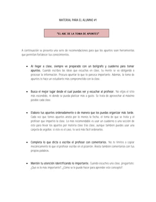 MATERIAL PARA EL ALUMNO #1




A continuación se presenta una serie de recomendaciones para que los apuntes sean herramientas
que permitan fortalecer tus conocimientos.


      Al llegar a clase, siempre ve preparado con un bolígrafo y cuaderno para tomar
       apuntes. Cuando escribes las ideas que escuchas en clase, tu mente se va obligando a
       procesar la información. Procura apuntar lo que te parezca importante. Además, la toma de
       apuntes te hace un estudiante más comprometido con la clase.



      Busca el mejor lugar desde el cual puedas ver y escuchar al profesor. No elijas el sitio
       más escondido, ni donde se pueda platicar más a gusto. Se trata de aprovechar al máximo
       posible cada clase.



      Elabora tus apuntes ordenadamente o de manera que los puedas organizar más tarde.
       Cada vez que tomes apuntes anota por lo menos la fecha, el tema de que se trata y el
       profesor que impartió la clase. Lo más recomendable es usar un cuaderno o una sección de
       éste para llevar los apuntes por materia clase tras clase, aunque también puedes usar una
       carpeta de argollas; si éste es el caso, te será más fácil ordenarlos.



      Completa lo que dicta o escribe el profesor con comentarios. No te limites a copiar
       mecánicamente lo que el profesor escribe en el pizarrón. Anota también comentarios con tus
       propias palabras.



      Mantén tu atención identificando lo importante. Cuando escuches una clase, pregúntate:
       ¿Qué es lo más importante?, ¿Cómo se le puede hacer para aprender este concepto?.
 