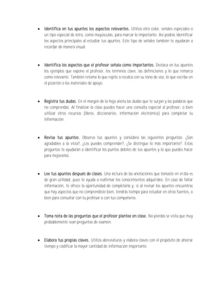    Identifica en tus apuntes los aspectos relevantes. Utiliza otro color, señales especiales o
    un tipo especial de letra, como mayúsculas, para marcar lo importante. Así podrás identificar
    los aspectos principales al estudiar tus apuntes. Este tipo de señales también te ayudarán a
    recordar de manera visual.



   Identifica los aspectos que el profesor señala como importantes. Destaca en tus apuntes
    los ejemplos que expone el profesor, los términos clave, las definiciones y lo que remarca
    como relevante. También retoma lo que repite o recalca con su tono de voz, lo que escribe en
    el pizarrón o los materiales de apoyo.



   Registra tus dudas. En el margen de la hoja anota las dudas que te surjan y las palabras que
    no comprendas. Al finalizar la clase puedes hacer una consulta especial al profesor, o bien
    utilizar otros recursos (libros, diccionarios, información electrónica) para completar tu
    información.



   Revisa tus apuntes. Observa tus apuntes y considera las siguientes preguntas: ¿Son
    agradables a la vista?, ¿Los puedes comprender?, ¿Se distingue lo más importante?. Estas
    preguntas te ayudarán a identificar los puntos débiles de tus apuntes y lo que puedes hacer
    para mejorarlos.



   Lee tus apuntes después de clases. Una lectura de las anotaciones que tomaste en el día es
    de gran utilidad, pues te ayuda a reafirmar los conocimientos adquiridos. En caso de faltar
    información, te ofrece la oportunidad de completarla y, si al revisar los apuntes encuentras
    que hay aspectos que no comprendiste bien, tendrás tiempo para estudiar en otras fuentes, o
    bien para consultar con tu profesor o con tus compañeros.



   Toma nota de las preguntas que el profesor plantee en clase. No pierdas se vista que muy
    probablemente sean preguntas de examen.



   Elabora tus propias claves. Utiliza abreviaturas y elabora claves con el propósito de ahorrar
    tiempo y codificar la mayor cantidad de información importante.
 