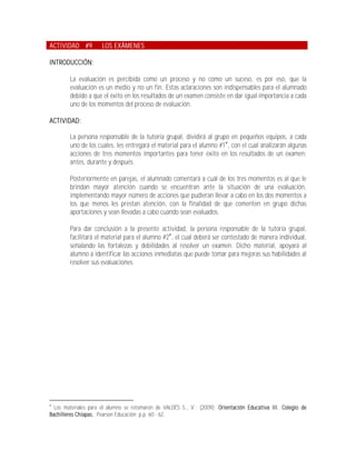 ACTIVIDAD #9          LOS EXÁMENES

INTRODUCCIÓN:

        La evaluación es percibida como un proceso y no como un suceso, es por eso, que la
        evaluación es un medio y no un fin. Estas aclaraciones son indispensables para el alumnado
        debido a que el éxito en los resultados de un examen consiste en dar igual importancia a cada
        uno de los momentos del proceso de evaluación.

ACTIVIDAD:

        La persona responsable de la tutoría grupal, dividirá al grupo en pequeños equipos, a cada
        uno de los cuales, les entregará el material para el alumno #1, con el cual analizarán algunas
        acciones de tres momentos importantes para tener éxito en los resultados de un examen:
        antes, durante y después.

        Posteriormente en parejas, el alumnado comentará a cuál de los tres momentos es al que le
        brindan mayor atención cuando se encuentran ante la situación de una evaluación,
        implementando mayor número de acciones que pudieran llevar a cabo en los dos momentos a
        los que menos les prestan atención, con la finalidad de que comenten en grupo dichas
        aportaciones y sean llevadas a cabo cuando sean evaluados.

        Para dar conclusión a la presente actividad, la persona responsable de la tutoría grupal,
        facilitará el material para el alumno #2, el cual deberá ser contestado de manera individual,
        señalando las fortalezas y debilidades al resolver un examen. Dicho material, apoyará al
        alumno a identificar las acciones inmediatas que puede tomar para mejoras sus habilidades al
        resolver sus evaluaciones.





  Los materiales para el alumno se retomaron de VALDÉS S., V.; (2009); Orientación Educativa III. Colegio de
Bachilleres Chiapas.; Pearson Educación; p.p. 60 - 62.
 