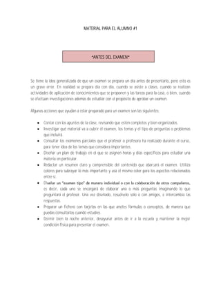 MATERIAL PARA EL ALUMNO #1




                                       ANTES DEL EXAMEN




Se tiene la idea generalizada de que un examen se prepara un día antes de presentarlo, pero esto es
un grave error. En realidad se prepara día con día, cuando se asiste a clases, cuando se realizan
actividades de aplicación de conocimientos que se proponen y las tareas para la casa, o bien, cuando
se efectúan investigaciones además de estudiar con el propósito de aprobar un examen.

Algunas acciones que ayudan a estar preparado para un examen son las siguientes:

       Contar con los apuntes de la clase, revisando que estén completos y bien organizados.
       Investigar qué material va a cubrir el examen, los temas y el tipo de preguntas o problemas
        que incluirá.
       Consultar los exámenes parciales que el profesor o profesora ha realizado durante el curso,
        para tener idea de los temas que considera importantes.
       Diseñar un plan de trabajo en el que se asignen horas y días específicos para estudiar una
        materia en particular.
       Redactar un resumen claro y comprensible del contenido que abarcará el examen. Utiliza
        colores para subrayar lo más importante y usa el mismo color para los aspectos relacionados
        entre sí.
       Di
        es decir, cada uno se encargará de elaborar una o más preguntas imaginando lo que
        preguntará el profesor. Una vez diseñado, resuélvelo sólo o con amigos, e intercambia las
        respuestas.
       Preparar un fichero con tarjetas en las que anotes fórmulas o conceptos, de manera que
        puedas consultarlas cuando estudies.
       Dormir bien la noche anterior, desayunar antes de ir a la escuela y mantener la mejor
        condición física para presentar el examen.
 
