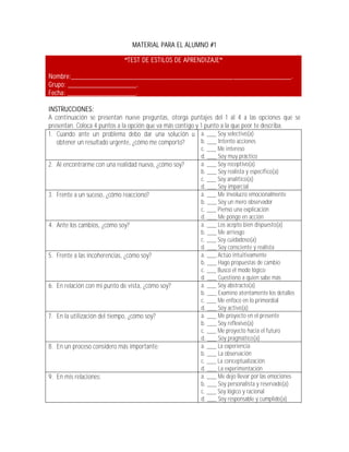 MATERIAL PARA EL ALUMNO #1

                               TEST DE ESTILOS DE APRENDIZAJE

Nombre:_____________________________________________________________.
Grupo: ___________________.
Fecha: ___________________.

INSTRUCCIONES:
A continuación se presentan nueve preguntas, otorga puntajes del 1 al 4 a las opciones que se
presentan. Coloca 4 puntos a la opción que va más contigo y 1 punto a la que peor te describa.
1. Cuando ante un problema debo dar una solución u a. ___ Soy selectivo(a)
   obtener un resultado urgente, ¿cómo me comporto?         b. ___ Intento acciones
                                                        c. ___ Me intereso
                                                        d. ___ Soy muy práctico
2. Al encontrarme con una realidad nueva, ¿cómo soy?    a. ___ Soy receptivo(a)
                                                        b. ___ Soy realista y específico(a)
                                                        c. ___ Soy analítico(a)
                                                        d. ___ Soy imparcial
3. Frente a un suceso, ¿cómo reacciono?                 a. ___ Me involucro emocionalmente
                                                        b. ___ Soy un mero observador
                                                        c. ___ Pienso una explicación
                                                        d. ___ Me pongo en acción
4. Ante los cambios, ¿cómo soy?                         a. ___ Los acepto bien dispuesto(a)
                                                        b. ___ Me arriesgo
                                                        c. ___ Soy cuidadoso(a)
                                                        d. ___ Soy consciente y realista
5. Frente a las incoherencias, ¿cómo soy?               a. ___ Actúo intuitivamente
                                                        b. ___ Hago propuestas de cambio
                                                        c. ___ Busco el modo lógico
                                                        d. ___ Cuestiono a quien sabe más
6. En relación con mi punto de vista, ¿cómo soy?        a. ___ Soy abstracto(a)
                                                        b. ___ Examino atentamente los detalles
                                                        c. ___ Me enfoco en lo primordial
                                                        d. ___ Soy activo(a)
7. En la utilización del tiempo, ¿cómo soy?             a. ___ Me proyecto en el presente
                                                        b. ___ Soy reflexivo(a)
                                                        c. ___ Me proyecto hacia el futuro
                                                        d. ___ Soy pragmático(a)
8. En un proceso considero más importante:              a. ___ La experiencia
                                                        b. ___ La observación
                                                        c. ___ La conceptualización
                                                        d. ___ La experimentación
9. En mis relaciones:                                   a. ___ Me dejo llevar por las emociones
                                                        b. ___ Soy personalista y reservado(a)
                                                        c. ___ Soy lógico y racional
                                                        d. ___ Soy responsable y cumplido(a)
 