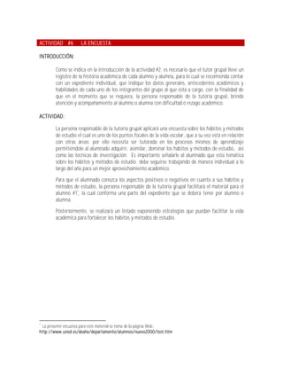 ACTIVIDAD #6         LA ENCUESTA

INTRODUCCIÓN:

        Como se indica en la introducción de la actividad #2, es necesario que el tutor grupal lleve un
        registro de la historia académica de cada alumno y alumna, para lo cual se recomienda contar
        con un expediente individual, que indique los datos generales, antecedentes académicos y
        habilidades de cada uno de los integrantes del grupo al que está a cargo, con la finalidad de
        que en el momento que se requiera, la persona responsable de la tutoría grupal, brinde
        atención y acompañamiento al alumno o alumna con dificultad o rezago académico.

ACTIVIDAD:

        La persona responsable de la tutoría grupal aplicará una encuesta sobre los hábitos y métodos
        de estudio el cual es uno de los puntos focales de la vida escolar, que a su vez está en relación
        con otras áreas; por ello necesita ser tutorada en los procesos mismos de aprendizaje
        permitiéndole al alumnado adquirir, asimilar, dominar los hábitos y métodos de estudio, así
        como las técnicas de investigación. Es importante señalarle al alumnado que esta temática
        sobre los hábitos y métodos de estudio debe seguirse trabajando de manera individual a lo
        largo del año para un mejor aprovechamiento académico.

        Para que el alumnado conozca los aspectos positivos o negativos en cuanto a sus hábitos y
        métodos de estudio, la persona responsable de la tutoría grupal facilitará el material para el
        alumno #17, la cual conforma una parte del expediente que se deberá tener por alumno o
        alumna.

        Posteriormente, se realizará un listado exponiendo estrategias que puedan facilitar la vida
        académica para fortalecer los hábitos y métodos de estudio.




7
  La presente encuesta para este material se toma de la página Web:
http://www.uned.es/deahe/departamento/alumnos/nuevo2000/test.htm
 