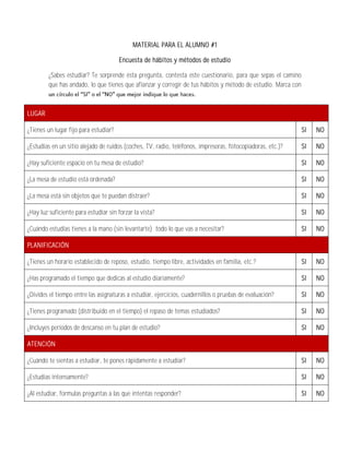 MATERIAL PARA EL ALUMNO #1

                                       Encuesta de hábitos y métodos de estudio

         ¿Sabes estudiar? Te sorprende ésta pregunta, contesta éste cuestionario, para que sepas el camino
         que has andado, lo que tienes que afianzar y corregir de tus hábitos y método de estudio. Marca con



LUGAR

¿Tienes un lugar fijo para estudiar?                                                                           SI   NO

¿Estudias en un sitio alejado de ruidos (coches, TV, radio, teléfonos, impresoras, fotocopiadoras, etc.)?      SI   NO

¿Hay suficiente espacio en tu mesa de estudio?                                                                 SI   NO

¿La mesa de estudio está ordenada?                                                                             SI   NO

¿La mesa está sin objetos que te puedan distraer?                                                              SI   NO

¿Hay luz suficiente para estudiar sin forzar la vista?                                                         SI   NO

¿Cuándo estudias tienes a la mano (sin levantarte) todo lo que vas a necesitar?                                SI   NO

PLANIFICACIÓN

¿Tienes un horario establecido de reposo, estudio, tiempo libre, actividades en familia, etc.?                 SI   NO

¿Has programado el tiempo que dedicas al estudio diariamente?                                                  SI   NO

¿Divides el tiempo entre las asignaturas a estudiar, ejercicios, cuadernillos o pruebas de evaluación?         SI   NO

¿Tienes programado (distribuido en el tiempo) el repaso de temas estudiados?                                   SI   NO

¿Incluyes períodos de descanso en tu plan de estudio?                                                          SI   NO

ATENCIÓN

¿Cuándo te sientas a estudiar, te pones rápidamente a estudiar?                                                SI   NO

¿Estudias intensamente?                                                                                        SI   NO

¿Al estudiar, formulas preguntas a las que intentas responder?                                                 SI   NO
 