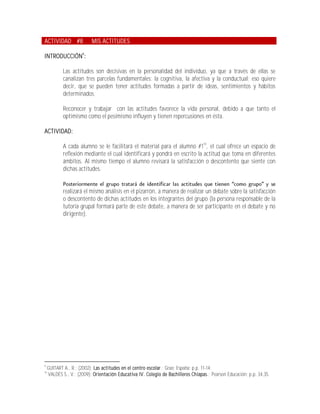 ACTIVIDAD #8               MIS ACTITUDES

INTRODUCCIÓN9:

             Las actitudes son decisivas en la personalidad del individuo, ya que a través de ellas se
             canalizan tres parcelas fundamentales: la cognitiva, la afectiva y la conductual; eso quiere
             decir, que se pueden tener actitudes formadas a partir de ideas, sentimientos y hábitos
             determinados.

             Reconocer y trabajar con las actitudes favorece la vida personal, debido a que tanto el
             optimismo como el pesimismo influyen y tienen repercusiones en ésta.

ACTIVIDAD:

             A cada alumno se le facilitará el material para el alumno #110, el cual ofrece un espacio de
             reflexión mediante el cual identificará y pondrá en escrito la actitud que toma en diferentes
             ámbitos. Al mismo tiempo el alumno revisará la satisfacción o descontento que siente con
             dichas actitudes.


             realizará el mismo análisis en el pizarrón, a manera de realizar un debate sobre la satisfacción
             o descontento de dichas actitudes en los integrantes del grupo (la persona responsable de la
             tutoría grupal formará parte de este debate, a manera de ser participante en el debate y no
             dirigente).




9
     GUITART A., R.; (2002); Las actitudes en el centro escolar.; Grao; España; p.p. 11-14.
10
     VALDÉS S., V.; (2009); Orientación Educativa IV. Colegio de Bachilleres Chiapas.; Pearson Educación; p.p. 34,35.
 