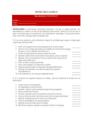 MATERIAL PARA EL ALUMNO #1

                                                    VOCACIONALES

Nombre:_____________________________________________________________.
Grupo: ___________________.
Fecha: ___________________.

INSTRUCCIONES: A continuación encontrarás situaciones a las que te puedes enfrentar. Lee
detenidamente y establece un orden de prioridad para cada situación. Califica con 10 la que más te
gusta, con 9 la que sigue en tu preferencia, y así sucesivamente, hasta llegar a 1 para la que menos te
atrae. Al terminar, suma para obtener el puntaje total.

I. En un receso vacacional, ¿cómo ordenarías las siguientes actividades para ocupar tu tiempo según
el gusto que sientes por ellas?:

    1. Asistir a un campamento de verano para jóvenes de escasos recursos
    2. Reunirte con tus amigos para organizar actividades de entretenimiento (juegos
        de mesa, ir la cine, organizar una comida, etc.)
    3. Escribir tus experiencias de vida de los últimos tres años.
    4. Aprender a perfeccionar una actividad artística (danza, pintura, escultura).
    5. Aprender a tocar un instrumento musical o a perfeccionar la ejecución de
        alguno que ya sabes tocar.
    6. Poner en orden tu colección preferida.
    7. Asistir como ayudante a un laboratorio científico.
    8. Prepararte para participar en las próximas Olimpiadas Matemáticas.
    9. Participar como aprendiz en un taller de reparación de aparatos
        electrodomésticos.
    10. Ir de campamento a una zona poco explorada del país.

II. Si te ofrecieran las siguientes opciones de trabajo, ¿cómo las ordenarías de acuerdo con tus
preferencias?:

    1.    Cuidar y educar a niños pequeños.
    2.    Ser organizador de eventos festivos.
    3.    Aprender a redactar cartas y documentos para diversos propósitos.
    4.    Pintar con diferentes técnicas.
    5.    Practicar o aprender a tocar el instrumento musical de tu elección.
    6.    Llevar un archivo de datos electrónicos o por escrito de manera profesional.
    7.    Registrar el comportamiento de ratones en un laboratorio.
    8.    Llevar la contabilidad de una empresa pequeña.
    9.    Aprender acerca de la fabricación de muebles.
    10.   Identificar las especies vegetales en riesgo de extinción en un bosque.
 