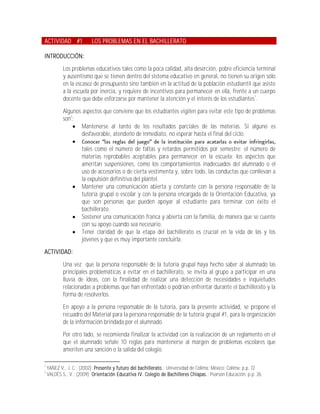 ACTIVIDAD #1              LOS PROBLEMAS EN EL BACHILLERATO

INTRODUCCIÓN:
            Los problemas educativos tales como la poca calidad, alta deserción, pobre eficiencia terminal
            y ausentismo que se tienen dentro del sistema educativo en general, no tienen su origen sólo
            en la escasez de presupuesto sino también en la actitud de la población estudiantil que asiste
            a la escuela por inercia, y requiere de incentivos para permanecer en ella, frente a un cuerpo
            docente que debe esforzarse por mantener la atención y el interés de los estudiantes1.

            Algunos aspectos que conviene que los estudiantes vigilen para evitar este tipo de problemas
            son2:
                 Mantenerse al tanto de los resultados parciales de las materias. Si alguno es
                    desfavorable, atenderlo de inmediato, no esperar hasta el final del ciclo.
                
                    tales como el número de faltas y retardos permitidos por semestre; el número de
                    materias reprobables aceptables para permanecer en la escuela; los aspectos que
                    ameritan suspensiones, como los comportamientos inadecuados del alumnado o el
                    uso de accesorios o de cierta vestimenta y, sobre todo, las conductas que conllevan a
                    la expulsión definitiva del plantel.
                 Mantener una comunicación abierta y constante con la persona responsable de la
                    tutoría grupal o escolar y con la persona encargada de la Orientación Educativa, ya
                    que son personas que pueden apoyar al estudiante para terminar con éxito el
                    bachillerato.
                 Sostener una comunicación franca y abierta con la familia, de manera que se cuente
                    con su apoyo cuando sea necesario.
                 Tener claridad de que la etapa del bachillerato es crucial en la vida de las y los
                    jóvenes y que es muy importante concluirla.
ACTIVIDAD:

            Una vez que la persona responsable de la tutoría grupal haya hecho saber al alumnado las
            principales problemáticas a evitar en el bachillerato, se invita al grupo a participar en una
            lluvia de ideas, con la finalidad de realizar una detección de necesidades e inquietudes
            relacionadas a problemas que han enfrentado o podrían enfrentar durante el bachillerato y la
            forma de resolverlos.
            En apoyo a la persona responsable de la tutoría, para la presente actividad, se propone el
            recuadro del Material para la persona responsable de la tutoría grupal #1, para la organización
            de la información brindada por el alumnado.
            Por otro lado, se recomienda finalizar la actividad con la realización de un reglamento en el
            que el alumnado señale 10 reglas para mantenerse al margen de problemas escolares que
            ameriten una sanción o la salida del colegio.

1
    YAÑEZ V., J. C.; (2002); Presente y futuro del bachillerato.; Universidad de Colima; México; Colima; p.p. 72
2
    VALDÉS S., V.; (2009); Orientación Educativa IV. Colegio de Bachilleres Chiapas.; Pearson Educación; p.p. 26.
 