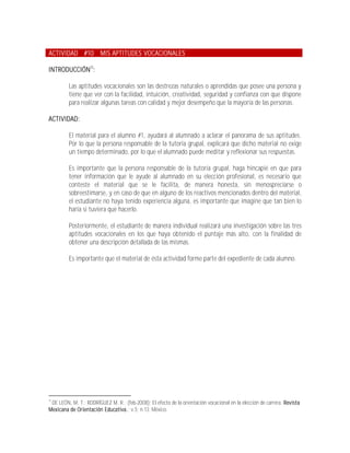 ACTIVIDAD #10 MIS APTITUDES VOCACIONALES

INTRODUCCIÓN12:

         Las aptitudes vocacionales son las destrezas naturales o aprendidas que posee una persona y
         tiene que ver con la facilidad, intuición, creatividad, seguridad y confianza con que dispone
         para realizar algunas tareas con calidad y mejor desempeño que la mayoría de las personas.

ACTIVIDAD:

         El material para el alumno #1, ayudará al alumnado a aclarar el panorama de sus aptitudes.
         Por lo que la persona responsable de la tutoría grupal, explicará que dicho material no exige
         un tiempo determinado, por lo que el alumnado puede meditar y reflexionar sus respuestas.

         Es importante que la persona responsable de la tutoría grupal, haga hincapié en que para
         tener información que le ayude al alumnado en su elección profesional, es necesario que
         conteste el material que se le facilita, de manera honesta, sin menospreciarse o
         sobreestimarse, y en caso de que en alguno de los reactivos mencionados dentro del material,
         el estudiante no haya tenido experiencia alguna, es importante que imagine que tan bien lo
         haría si tuviera que hacerlo.

         Posteriormente, el estudiante de manera individual realizará una investigación sobre las tres
         aptitudes vocacionales en los que haya obtenido el puntaje más alto, con la finalidad de
         obtener una descripción detallada de las mismas.

         Es importante que el material de ésta actividad forme parte del expediente de cada alumno.




12
 DE LEÓN, M. T.; RODRÍGUEZ M. R.; (feb-2008); El efecto de la orientación vocacional en la elección de carrera. Revista
Mexicana de Orientación Educativa.; v.5; n.13; México.
 