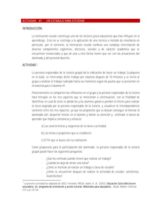 ACTIVIDAD #1            UN ESTIMULO PARA ESTUDIAR

INTRODUCCIÓN:

         La motivación escolar constituye uno de los factores psico-educativos que más influyen en el
         aprendizaje. Esta no se restringe a la aplicación de una técnica o método de enseñanza en
         particular, por el contrario, la motivación escolar conlleva una compleja interrelación de
         diversos componentes cognitivos, afectivos, sociales y de carácter académico que se
         encuentran involucrados y que de una u otra forma tienen que ver con las actuaciones del
         alumnado y del personal docente.

ACTIVIDAD13:

         La persona responsable de la tutoría grupal da la indicación de hacer un trabajo (cualquiera
         en el aula); se interrumpe dicho trabajo por sorpresa después de 10 minutos y se invita al
         grupo a analizar el trabajo realizado hasta ese momento según las pautas que se presentan en
         el material para el alumno #1.

         Posteriormente se comparten las reflexiones en el grupo y la persona responsable de la tutoría
         hará hincapié en los tres aspectos que se mencionan a continuación, con la finalidad de
         identificar en cuál de éstos es donde las y los alumnos ganan o pierden el interés para realizar
         la tarea asignada por la persona responsable de la tutoría, y visualicen la interdependencia
         existente entre los tres aspectos, ya que los propósitos que se desean conseguir al motivar al
         alumnado son: despertar interés en el alumno y llamar su atención y estimular el deseo de
         aprender que implica constancia y esfuerzo.

                  a) Las características y exigencias de la tarea o actividad;

                  b) Las metas o propósitos que se establecen;

                  c) El fin que se busca con su realización.

         Como propuestas para la participación del alumnado, la persona responsable de la tutoría
         grupal puede hacer las siguientes preguntas:

                   -    ¿Qué los estimula cuando tienen que realizar un trabajo?
                   -    ¿Cuándo les deja de atraer una tarea?
                   -    ¿Cómo se motivan al realizar un trabajo o tarea de estudio?
                   -    ¿Cómo se encuentran después de realizar la actividad de estudio: satisfechos,
                        insatisfechos?
13
  La presente actividad fue adaptada de LAGO, Fernando; PRESA, Isabel; et. al.; (2003); Educación Socio-Afectiva en
secundaria. Un programa de orientación y acción tutorial. Materiales para educadores.; Alcalá, Madrid; Editorial
CCS; p.p.132-136.
 