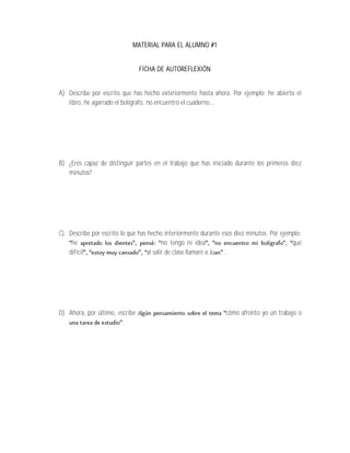 MATERIAL PARA EL ALUMNO #1


                               FICHA DE AUTOREFLEXIÓN


A) Describe por escrito que has hecho exteriormente hasta ahora. Por ejemplo: he abierto el
   libro, he agarrado el bolígrafo, no encuentro el cuaderno...




B) ¿Eres capaz de distinguir partes en el trabajo que has iniciado durante los primeros diez
   minutos?




C) Describe por escrito lo que has hecho interiormente durante esos diez minutos. Por ejemplo:
    he                                    no tengo ni idea                                qué
   difícil                         al salir de clase llamaré a Ju ...




D) Ahora, por último, escribe a                                 cómo afronto yo un trabajo o
                        .
 