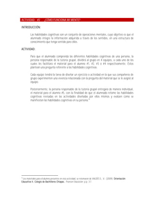 ACTIVIDAD #2            ¿CÓMO FUNCIONA MI MENTE?

INTRODUCCIÓN:

         Las habilidades cognitivas son un conjunto de operaciones mentales, cuyo objetivo es que el
         alumnado integre la información adquirida a través de los sentidos, en una estructura de
         conocimiento que tenga sentido para ellos.

ACTIVIDAD:

         Para que el alumnado comprenda las diferentes habilidades cognitivas de una persona, la
         persona responsable de la tutoría grupal, dividirá al grupo en 4 equipos, a cada uno de los
         cuales les facilitará el material para el alumno #1, #2, #3 o #4 respectivamente. Éstos
         plantean una pregunta referente a las habilidades cognitivas.

         Cada equipo tendrá la tarea de diseñar un ejercicio o actividad en la que sus compañeros de
         grupo experimenten una vivencia relacionada con la pregunta del material que se le asignó al
         equipo.

         Posteriormente, la persona responsable de la tutoría grupal entregará de manera individual,
         el material para el alumno #5, con la finalidad de que el alumnado retome las habilidades
         cognitivas revisadas en las actividades diseñadas por ellos mismos y evalúen como se
         manifiestan las habilidades cognitivas en su persona.





 Los materiales para el alumno presentes en ésta actividad, se retomaron de VALDÉS S., V.; (2009); Orientación
Educativa II. Colegio de Bachilleres Chiapas.; Pearson Educación; p.p. 3-7.
 