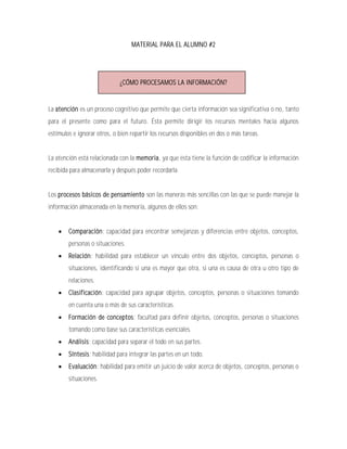 MATERIAL PARA EL ALUMNO #2




                             ¿CÓMO PROCESAMOS LA INFORMACIÓN?


La atención es un proceso cognitivo que permite que cierta información sea significativa o no, tanto
para el presente como para el futuro. Ésta permite dirigir los recursos mentales hacia algunos
estímulos e ignorar otros, o bien repartir los recursos disponibles en dos o más tareas.


La atención está relacionada con la memoria, ya que ésta tiene la función de codificar la información
recibida para almacenarla y después poder recordarla.


Los procesos básicos de pensamiento son las maneras más sencillas con las que se puede manejar la
información almacenada en la memoria, algunos de ellos son:


       Comparación: capacidad para encontrar semejanzas y diferencias entre objetos, conceptos,
        personas o situaciones.
       Relación: habilidad para establecer un vínculo entre dos objetos, conceptos, personas o
        situaciones, identificando si una es mayor que otra, si una es causa de otra u otro tipo de
        relaciones.
       Clasificación: capacidad para agrupar objetos, conceptos, personas o situaciones tomando
        en cuenta una o más de sus características.
       Formación de conceptos: facultad para definir objetos, conceptos, personas o situaciones
        tomando como base sus características esenciales.
       Análisis: capacidad para separar el todo en sus partes.
       Síntesis: habilidad para integrar las partes en un todo.
       Evaluación: habilidad para emitir un juicio de valor acerca de objetos, conceptos, personas o
        situaciones.
 