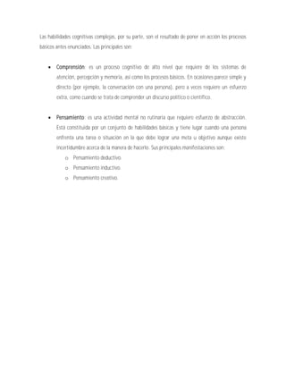 Las habilidades cognitivas complejas, por su parte, son el resultado de poner en acción los procesos
básicos antes enunciados. Las principales son:


       Comprensión: es un proceso cognitivo de alto nivel que requiere de los sistemas de
        atención, percepción y memoria, así como los procesos básicos. En ocasiones parece simple y
        directo (por ejemplo, la conversación con una persona), pero a veces requiere un esfuerzo
        extra, como cuando se trata de comprender un discurso político o científico.


       Pensamiento: es una actividad mental no rutinaria que requiere esfuerzo de abstracción.
        Está constituida por un conjunto de habilidades básicas y tiene lugar cuando una persona
        enfrenta una tarea o situación en la que debe lograr una meta u objetivo aunque existe
        incertidumbre acerca de la manera de hacerlo. Sus principales manifestaciones son:
            o Pensamiento deductivo.
            o Pensamiento inductivo.
            o Pensamiento creativo.
 