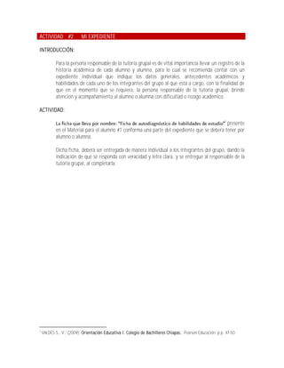 ACTIVIDAD #2              MI EXPEDIENTE

INTRODUCCIÓN:

            Para la persona responsable de la tutoría grupal es de vital importancia llevar un registro de la
            historia académica de cada alumno y alumna, para lo cual se recomienda contar con un
            expediente individual que indique los datos generales, antecedentes académicos y
            habilidades de cada uno de los integrantes del grupo al que está a cargo, con la finalidad de
            que en el momento que se requiera, la persona responsable de la tutoría grupal, brinde
            atención y acompañamiento al alumno o alumna con dificultad o rezago académico.

ACTIVIDAD:
                                                                                                            3
                                                                                              presente
            en el Material para el alumno #1 conforma una parte del expediente que se deberá tener por
            alumno o alumna.

            Dicha ficha, deberá ser entregada de manera individual a los integrantes del grupo, dando la
            indicación de que se responda con veracidad y letra clara, y se entregue al responsable de la
            tutoría grupal, al completarla.




3
    VALDÉS S., V.; (2009); Orientación Educativa I. Colegio de Bachilleres Chiapas.; Pearson Educación; p.p. 47-50.
 