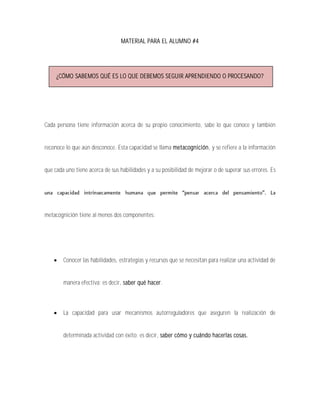 MATERIAL PARA EL ALUMNO #4




     ¿CÓMO SABEMOS QUÉ ES LO QUE DEBEMOS SEGUIR APRENDIENDO O PROCESANDO?




Cada persona tiene información acerca de su propio conocimiento, sabe lo que conoce y también


reconoce lo que aún desconoce. Esta capacidad se llama metacognición, y se refiere a la información


que cada uno tiene acerca de sus habilidades y a su posibilidad de mejorar o de superar sus errores. Es




metacognición tiene al menos dos componentes:




       Conocer las habilidades, estrategias y recursos que se necesitan para realizar una actividad de


        manera efectiva; es decir, saber qué hacer.



       La capacidad para usar mecanismos autorreguladores que aseguren la realización de


        determinada actividad con éxito; es decir, saber cómo y cuándo hacerlas cosas.
 