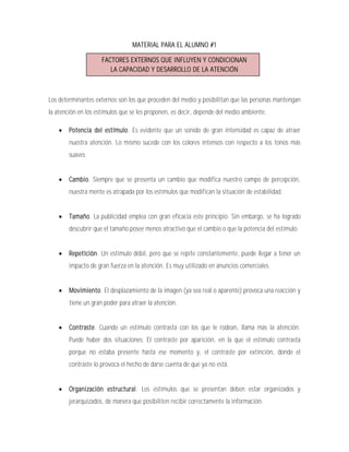 MATERIAL PARA EL ALUMNO #1

                     FACTORES EXTERNOS QUE INFLUYEN Y CONDICIONAN
                        LA CAPACIDAD Y DESARROLLO DE LA ATENCIÓN



Los determinantes externos son los que proceden del medio y posibilitan que las personas mantengan
la atención en los estímulos que se les proponen, es decir, depende del medio ambiente.

       Potencia del estímulo. Es evidente que un sonido de gran intensidad es capaz de atraer
        nuestra atención. Lo mismo sucede con los colores intensos con respecto a los tonos más
        suaves.


       Cambio. Siempre que se presenta un cambio que modifica nuestro campo de percepción,
        nuestra mente es atrapada por los estímulos que modifican la situación de estabilidad.


       Tamaño. La publicidad emplea con gran eficacia este principio. Sin embargo, se ha logrado
        descubrir que el tamaño posee menos atractivo que el cambio o que la potencia del estímulo.


       Repetición. Un estimulo débil, pero que se repite constantemente, puede llegar a tener un
        impacto de gran fuerza en la atención. Es muy utilizado en anuncios comerciales.


       Movimiento. El desplazamiento de la imagen (ya sea real o aparente) provoca una reacción y
        tiene un gran poder para atraer la atención.


       Contraste. Cuando un estímulo contrasta con los que le rodean, llama más la atención.
        Puede haber dos situaciones: El contraste por aparición, en la que el estímulo contrasta
        porque no estaba presente hasta ese momento y, el contraste por extinción, donde el
        contraste lo provoca el hecho de darse cuenta de que ya no está.


       Organización estructural. Los estímulos que se presentan deben estar organizados y
        jerarquizados, de manera que posibiliten recibir correctamente la información.
 