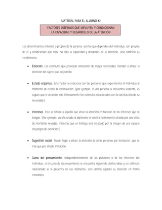 MATERIAL PARA EL ALUMNO #2

                      FACTORES INTERNOS QUE INFLUYEN Y CONDICIONAN
                         LA CAPACIDAD Y DESARROLLO DE LA ATENCIÓN



Los determinantes internos o propios de la persona, son los que dependen del individuo, son propios
de él y condicionan aún más, no sólo la capacidad y desarrollo de la atención, sino también su
rendimiento.

       Emoción. Los estímulos que provocan emociones de mayor intensidad, tienden a atraer la
        atención del sujeto que los percibe.


       Estado orgánico. Este factor se relaciona con las pulsiones que experimenta el individuo al
        momento de recibir la estimulación. (por ejemplo, si una persona se encuentra sedienta, es
        seguro que le atraerán más intensamente los estímulos relacionados con la satisfacción de su
        necesidad.)


       Intereses. Esto se refiere a aquello que atrae la atención en función de los intereses que se
        tengan. (Por ejemplo: un aficionado al alpinismo se sentirá fuertemente atraído por una vista
        de montañas nevadas, mientras que un biólogo será atrapado por la imagen de una especie
        en peligro de extinción.)


       Sugestión social. Puede llegar a atraer la atención de otras personas por invitación, que es
        más que por simple imitación.


       Curso del pensamiento. Independientemente de las pulsiones o de los intereses del
        individuo, si el curso de su pensamiento se encuentra siguiendo ciertas ideas y un estímulo
        relacionado se le presenta en ese momento, este último captará su atención en forma
        inmediata.
 