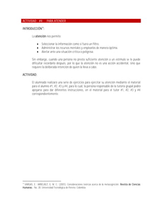 ACTIVIDAD #4           PARA ATENDER

INTRODUCCIÓN14:

         La atención nos permite:

                 Seleccionar la información como si fuera un filtro.
                 Administrar los recursos mentales y emplearlos de manera óptima.
                 Alertar ante una situación crítica o peligrosa.

         Sin embargo, cuando una persona no presta suficiente atención a un estímulo se le puede
         dificultar recordarlo después, por lo que la atención no es una acción accidental, sino que
         requiere la deliberada intención de quien la lleva a cabo.

ACTIVIDAD:

         El alumnado realizará una serie de ejercicios para ejercitar su atención mediante el material
         para el alumno #1, #2, #3 y #4, para lo cual, la persona responsable de la tutoría grupal podrá
         apoyarse para dar diferentes instrucciones, en el material para el tutor #1, #2, #3 y #4
         correspondientemente.




14
 VARGAS, E.; ARBELÁEZ, G. M. C.; (2001); Consideraciones teóricas acerca de la metacognición. Revista de Ciencias
Humanas.; No. 28; Universidad Tecnológica de Pereira; Colombia.
 
