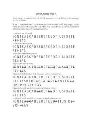 MATERIAL PARA EL TUTOR #1

A continuación se presentan una serie de indicaciones que se les podrán dar al alumnado para
ejercitar su atención.

NOTA: Es indispensable indicarle al alumnado que utilice diferentes colores o figuras para tachar o
marcar lo que se le pide en cada una de las indicaciones, o en su defecto, utilizar una hoja diferente
del material para el alumno #1 para cada una de éstas.

Indicación #1: tache la letra F.

IONTEABCADEERETEEOTIUSIOSTE
RFHIAS
Indicación #2: tache la letra E.

IONTEABCADEERETEEOTIUSIOSTE
RFHIAS
Indicación #3: tache las consonantes.

IONTEABCADEERETEEOTIUSIOSTE
RFHIAS
Indicación #4: tache las vocales.

IONTEABCADEERETEEOTIUSIOSTE
RFHIAS
Indicación #5: tache la letra E en las líneas pares y la letra F en las impares.

IONTEABCADEERETEEOTIUSIOSTE
RFHIASBADSABCADERFEANTFNEA
OBERNERTENAF
Indicación #6: señale aquellas letras que se repiten con la anterior.

IONTEABCADEERETEEOTIUSIOSTE
RFHIAS
Indicación #7: señale aquellas letras que vayan ordenadas alfabéticamente.

IONTEABCADEERETEEOPTIUSIOST
ERFHIAS
 