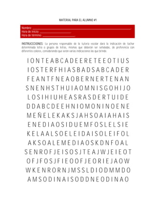 MATERIAL PARA EL ALUMNO #1

Nombre: _____________________________________________________________.
Hora de inicio: ___________________.
Hora de término: ____________________.

INSTRUCCCIONES: La persona responsable de la tutoría escolar dará la indicación de tachar
determinada letra o grupos de letras, mismas que deberán ser señaladas, de preferencia con
diferentes colores, considerando que serán varias indicaciones las que brinde.


   IONTEABCADEERETEEOTIUS
   IOSTERFHIASBADSABCADER
   FEANTFNEAOBERNERTENAN
  SNENHSTHUIAOMNISGOHIJO
   LOSIHIUHEASRASDERTUIDE
  DDABCDEEHNIOMONINOENE
  MEÑELEKAKSJAHSOAIAHAIS
   ENEDIAOSIDUEMFOSLELSIE
   KELAALSOELEIDAISOLEIFOL
   AKSOALEMEDIAOSKDNFOAL
  SENROFJEISOSJTEAJWJEIEOT
  OFJFOSJFIEOOFJEORIEJAOW
  WKENRORNJMSSLDIODMMDO
   AMSODINAISODDNEODINAO
 