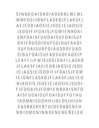SINNEOAISNDIAOSKDLWLWL
WMFOSIIDNFLASKDJFLAKSFJ
AEIEORJAOSIEJSOEIEJAOSIE
 JSODIFJFOAISJFOWIENROAI
 SNFOAISFUUOAISUFOAISUF
 OSIFDUSOIDUFSOIDUFAAOI
 SUFOAISUDFOIAUSDOFUAO
 SIDUFOAISUFAOSUDFAOSIP
LEKFFJJFWJSJOSIDNFLLASKD
JFLAKSFJAEIEORJAOSIEJSOE
IEJAOSIEJSODIFJFOAISJFOW
IEIDNFLASKDJFLAKSFJAEIEO
RJAOSIEJSOEIEJAOSIEJSODI
FJFOOAISJFOWIENROAISNFO
 AISFUOAISUFOAISUFFOTHU
 IAOMNISGOHHIJOLOSIHIUH
 EASRASDERTUIDEDABCDEH
NNIOMONINNOENEMEÑELEK
 