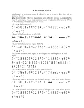 MATERIAL PARA EL TUTOR #2

A continuación se presentan una serie de indicaciones que se les podrán dar al alumnado para
ejercitar su atención.
NOTA: Es indispensable indicarle al alumnado que utilice diferentes colores o figuras para tachar o
marcar lo que se le pide en cada una de las indicaciones, o en su defecto, utilizar una hoja diferente
del material para el alumno #2 para cada una de éstas.
Indicación #1: tache el número 7.

647388171932875413433546879
846543
Indicación #2: tache los números pares (2,4,6,8).

647388171932875413433546879
846543
Indicación #3: tache los números impares (1,3,5,7,9).

647388171932875413433546879
846543
Indicación #4: tache los números impares en las líneas pares y los números pares en las líneas
impares.

647388171932875413433546879
846543215465459787854651314
372143772417
Indicación #5: señale los números que se repiten consecutivamente.

647388171932875413433546879
846543
Indicación #6: señale los números que estén ordenados de menor a mayor con el número siguiente.

647388171932875413433546879
846543
Indicación #7: señale los números que estén ordenados de mayor a menor con el número siguiente.

647388171932875413433546879
846543
 