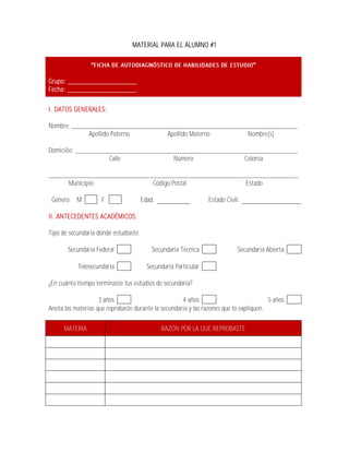 MATERIAL PARA EL ALUMNO #1




Grupo: ___________________.
Fecha: ___________________.

I. DATOS GENERALES:

Nombre: __________________________________________________________________
             Apellido Paterno       Apellido Materno        Nombre(s)

Domicilio: _________________________________________________________________
                     Calle              Número              Colonia

_________________________________________________________________________
      Municipio               Código Postal               Estado

 Género: M           F                 Edad:                     Estado Civil:

II. ANTECEDENTES ACADÉMICOS:

Tipo de secundaria donde estudiaste:

       Secundaria Federal                  Secundaria Técnica                Secundaria Abierta

           Telesecundaria                Secundaria Particular

¿En cuánto tiempo terminaste tus estudios de secundaria?

                    3 años                           4 años                             5 años
Anota las materias que reprobaste durante la secundaria y las razones que lo expliquen.

      MATERIA                                  RAZÓN POR LA QUE REPROBASTE
 